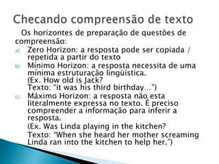 Os horizontes de preparação de questões de
compreensão:
a)  Zero Horizon: a resposta pode ser copiada /
    repetida a partir do texto
b) Mínimo Horizon: a resposta necessita de uma
    mínima estruturação lingüística.
    (Ex. How old is Jack?
    Texto: “it was his third birthday…”)
c)  Máximo Horizon: a resposta não esta
    literalmente expressa no texto. É preciso
    compreender a informação para inferir a
    resposta.
    (Ex. Was Linda playing in the kitchen?
    Texto: “When she heard her mother screaming
    Linda ran into the kitchen to help her.”)
 