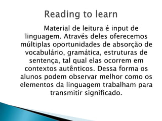 Material de leitura é input de
  linguagem. Através deles oferecemos
múltiplas oportunidades de absorção de
  vocabulário, gramática, estruturas de
    sentença, tal qual elas ocorrem em
 contextos autênticos. Dessa forma os
alunos podem observar melhor como os
elementos da linguagem trabalham para
          transmitir significado.
 