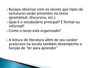  Busque  observar com os alunos que tipos de
  estruturas estão presentes no texto
  (gramatical, discursiva, etc.).
 Qual é o vocabulário principal? É formal ou
  informal?
 Como o texto está organizado?


A leitura de literatura além de seu caráter
 prazeroso na escola também desempenha a
 função de “ler para aprender”
 