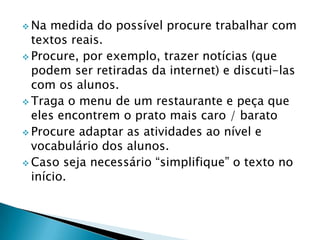  Na  medida do possível procure trabalhar com
  textos reais.
 Procure, por exemplo, trazer notícias (que
  podem ser retiradas da internet) e discuti-las
  com os alunos.
 Traga o menu de um restaurante e peça que
  eles encontrem o prato mais caro / barato
 Procure adaptar as atividades ao nível e
  vocabulário dos alunos.
 Caso seja necessário “simplifique” o texto no
  início.
 