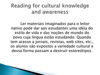 Ler materiais imaginados para o leitor
nativo pode dar aos estudantes uma idéia do
   estilo de vida e das noções de mundo do
  povo cuja língua estão estudando. Quando
tem acesso a jornais, revistas, web sites, etc.,
os alunos são expostos a variedade cultural e
 dessa forma passam a destruir estereótipos.
 
