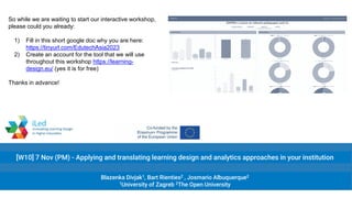 [W10] 7 Nov (PM) - Applying and translating learning design and analytics approaches in your institution
Blazenka Divjak1, Bart Rienties2 , Josmario Albuquerque2
1University of Zagreb 2The Open University
So while we are waiting to start our interactive workshop,
please could you already:
1) Fill in this short google doc why you are here:
https://tinyurl.com/EdutechAsia2023
2) Create an account for the tool that we will use
throughout this workshop https://learning-
design.eu/ (yes it is for free)
Thanks in advance!
 