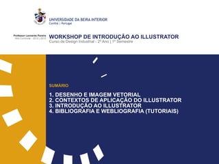 Professor Leonardo Pereira
 Ano Curricular - 2012 | 2013   WORKSHOP DE INTRODUÇÃO AO ILLUSTRATOR
                                Curso de Design Industrial - 2º Ano | 1º Semestre




                                SUMÁRIO

                                1. DESENHO E IMAGEM VETORIAL
                                2. CONTEXTOS DE APLICAÇÃO DO ILLUSTRATOR
                                3. INTRODUÇÃO AO ILLUSTRATOR
                                4. BIBLIOGRAFIA E WEBLIOGRAFIA (TUTORIAIS)
 