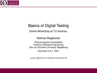 Basics of Digital Testing
Online Workshop at TU Ilmenau
Mathias Magdowski
Electromagnetic Compatibility
Institute of Medical Engineering
Otto von Guericke University, Magdeburg
December 6 & 7, 2021
License: cb CC BY 4.0 (Attribution-ShareAlike 4.0)
 