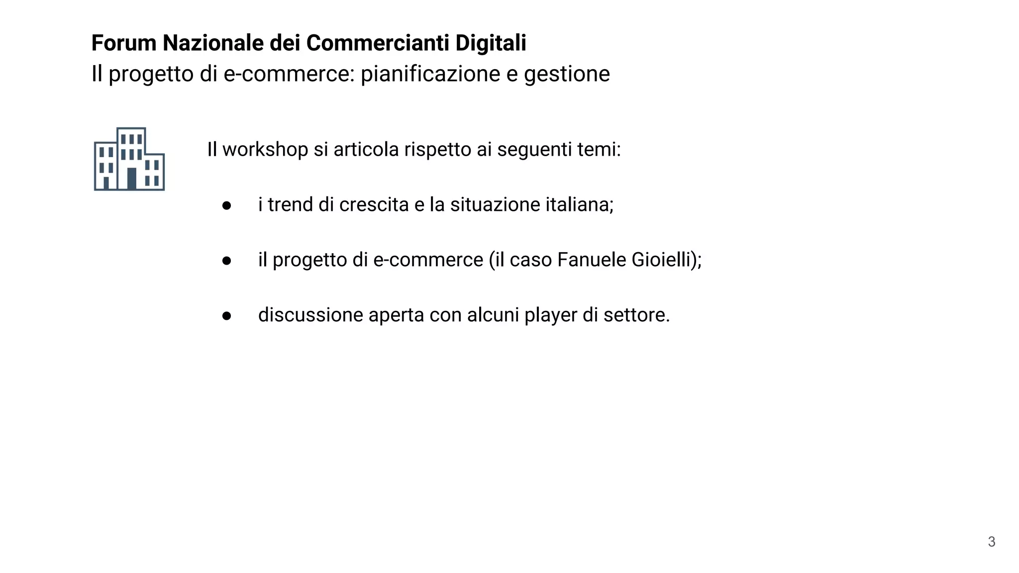 Forum Nazionale dei Commercianti Digitali
Il progetto di e-commerce: pianificazione e gestione
Il workshop si articola rispetto ai seguenti temi:
● i trend di crescita e la situazione italiana;
● il progetto di e-commerce (il caso Fanuele Gioielli);
● discussione aperta con alcuni player di settore.
3
 