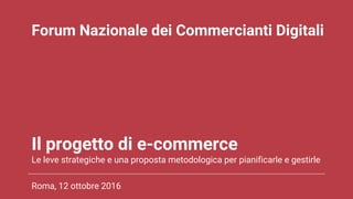 Il progetto di e-commerce
Le leve strategiche e una proposta metodologica per pianificarle e gestirle
Roma, 12 ottobre 2016 1
Forum Nazionale dei Commercianti Digitali
 