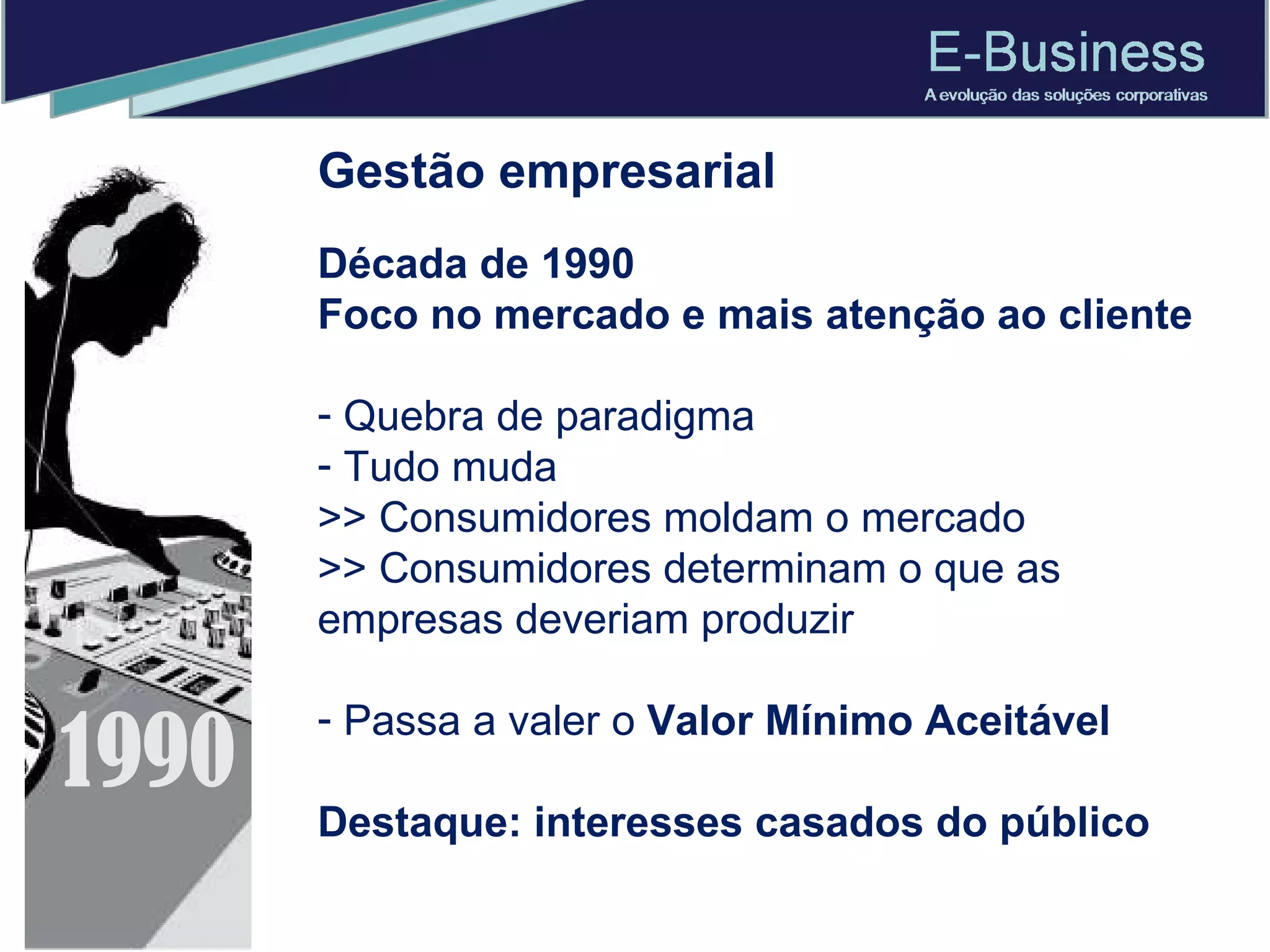 Gestão empresarial Década de 1990 Foco no mercado e mais atenção ao cliente Quebra de paradigma Tudo muda  >> Consumidores moldam o mercado >> Consumidores determinam o que as empresas deveriam produzir  Passa a valer o  Valor Mínimo Aceitável Destaque: interesses casados do público 1990 