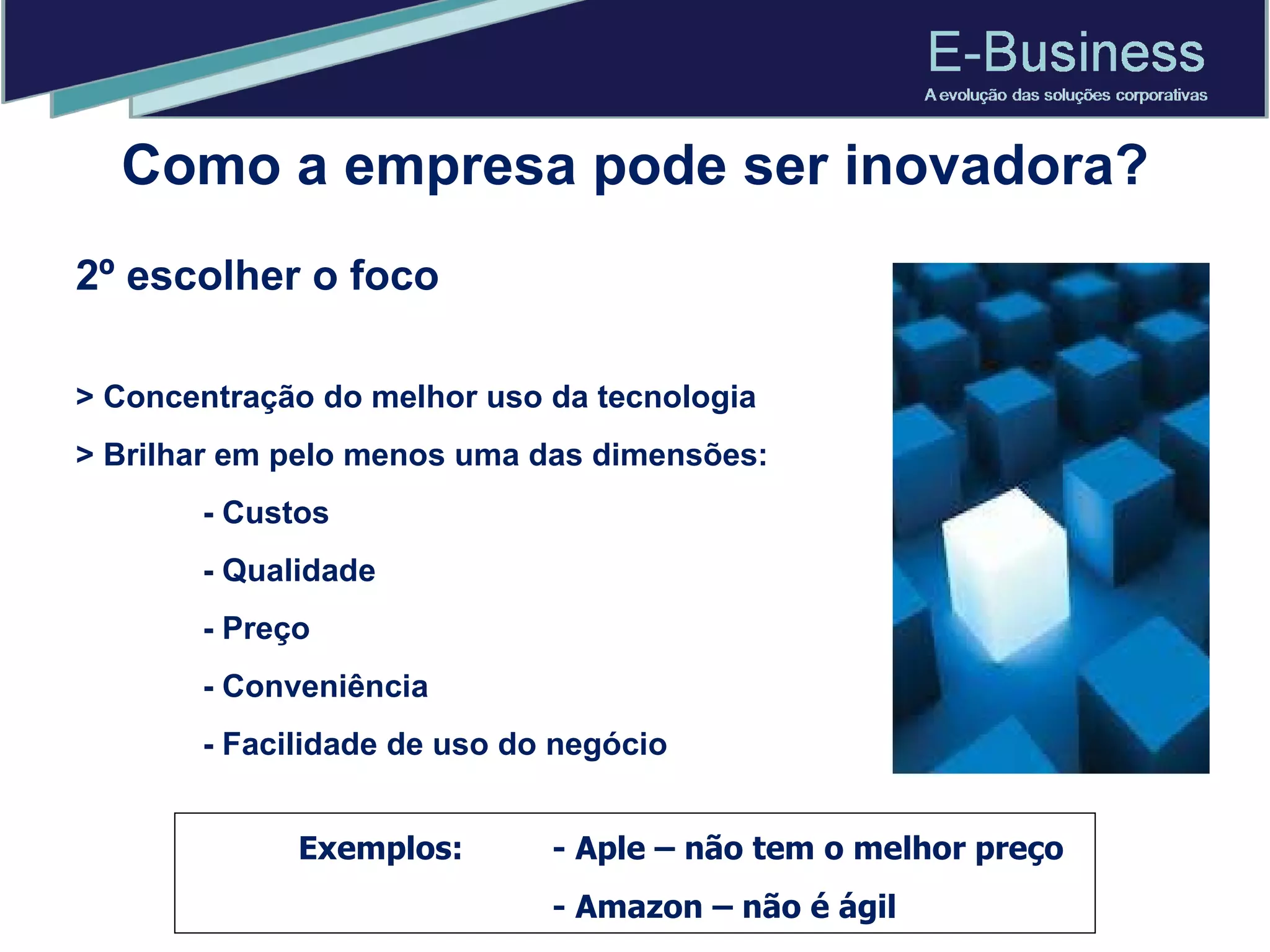 2º escolher o foco > Concentração do melhor uso da tecnologia > Brilhar em pelo menos uma das dimensões: - Custos  - Qualidade  - Preço  - Conveniência  - Facilidade de uso do negócio Exemplos:  - Aple – não tem o melhor preço - Amazon – não é ágil Como a empresa pode ser inovadora? 