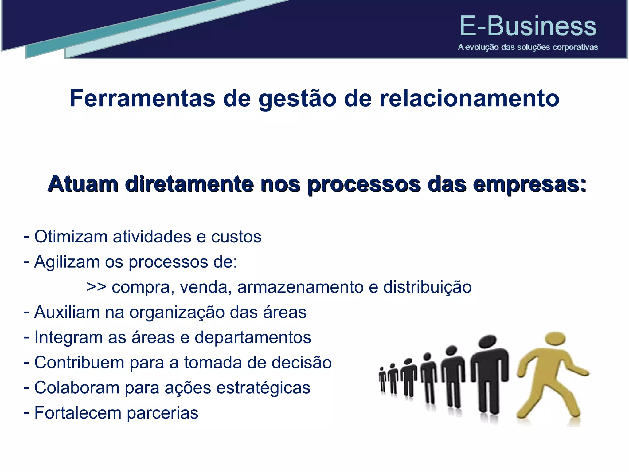 Atuam diretamente nos processos das empresas: Otimizam atividades e custos Agilizam os processos de:  >> compra, venda, armazenamento e distribuição Auxiliam na organização das áreas Integram as áreas e departamentos Contribuem para a tomada de decisão Colaboram para ações estratégicas Fortalecem parcerias Ferramentas de gestão de relacionamento 