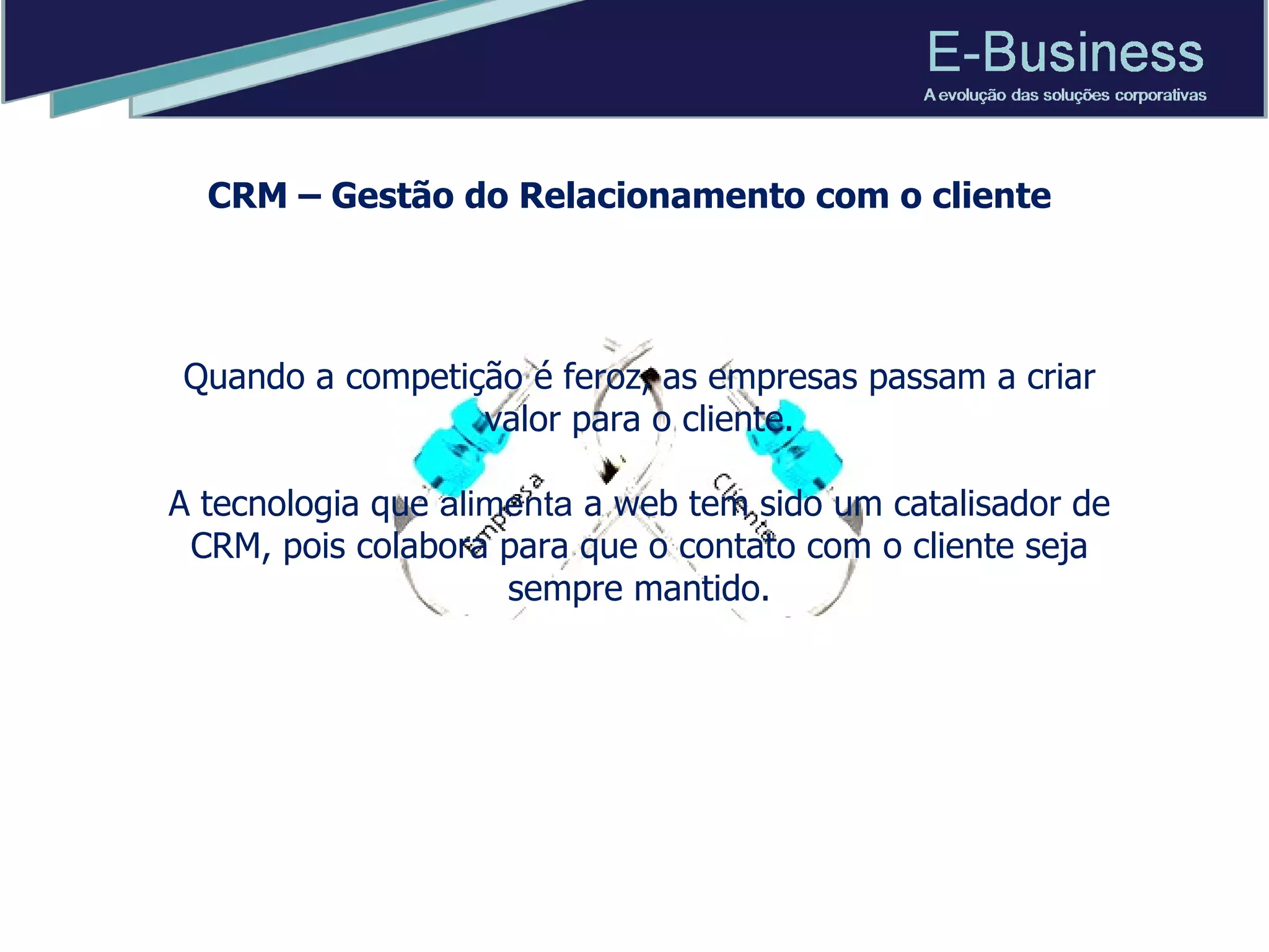 CRM – Gestão do Relacionamento com o cliente Quando a competição é feroz, as empresas passam a criar valor para o cliente. A tecnologia que  alimenta  a web tem sido um catalisador de CRM, pois colabora para que o contato com o cliente seja sempre mantido. 