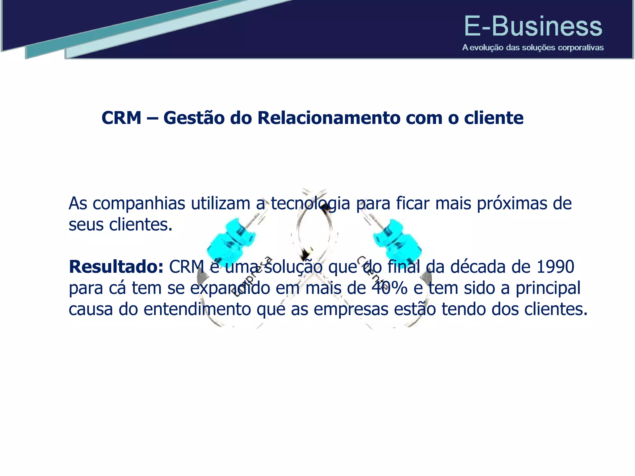 As companhias utilizam a tecnologia para ficar mais próximas de seus clientes. Resultado:  CRM é uma solução que do final da década de 1990 para cá tem se expandido em mais de 40% e tem sido a principal causa do entendimento que as empresas estão tendo dos clientes.  CRM – Gestão do Relacionamento com o cliente 