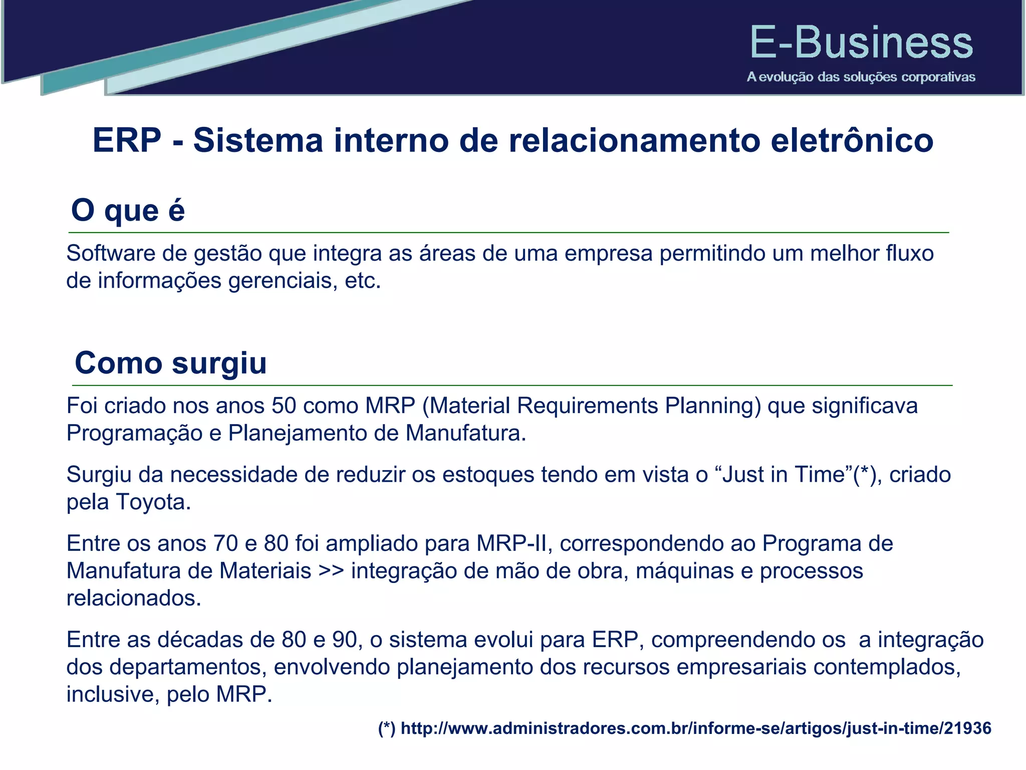 ERP - Sistema interno de relacionamento eletrônico O que é Software de gestão que integra as áreas de uma empresa permitindo um melhor fluxo de informações gerenciais, etc.  Foi criado nos anos 50 como MRP (Material Requirements Planning) que significava Programação e Planejamento de Manufatura. Surgiu da necessidade de reduzir os estoques tendo em vista o “Just in Time”(*), criado pela Toyota.  Entre os anos 70 e 80 foi ampliado para MRP-II, correspondendo ao Programa de Manufatura de Materiais >> integração de mão de obra, máquinas e processos relacionados. Entre as décadas de 80 e 90, o sistema evolui para ERP, compreendendo os  a integração dos departamentos, envolvendo planejamento dos recursos empresariais contemplados, inclusive, pelo MRP. (*) http://www.administradores.com.br/informe-se/artigos/just-in-time/21936 Como surgiu 