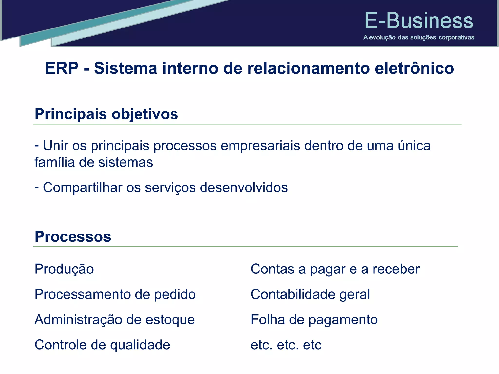 ERP - Sistema interno de relacionamento eletrônico Principais objetivos Unir os principais processos empresariais dentro de uma única família de sistemas Compartilhar os serviços desenvolvidos Processos   Produção Processamento de pedido  Administração de estoque Controle de qualidade  Contas a pagar e a receber Contabilidade geral Folha de pagamento  etc. etc. etc 