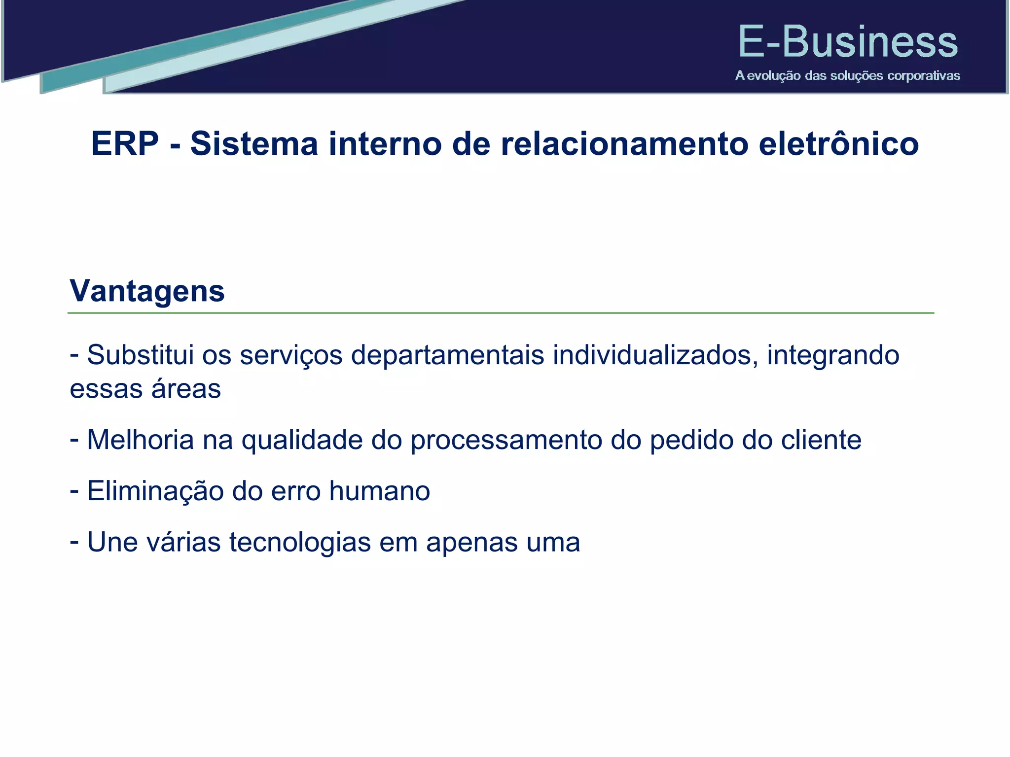 Vantagens Substitui os serviços departamentais individualizados, integrando essas áreas Melhoria na qualidade do processamento do pedido do cliente Eliminação do erro humano Une várias tecnologias em apenas uma ERP - Sistema interno de relacionamento eletrônico 