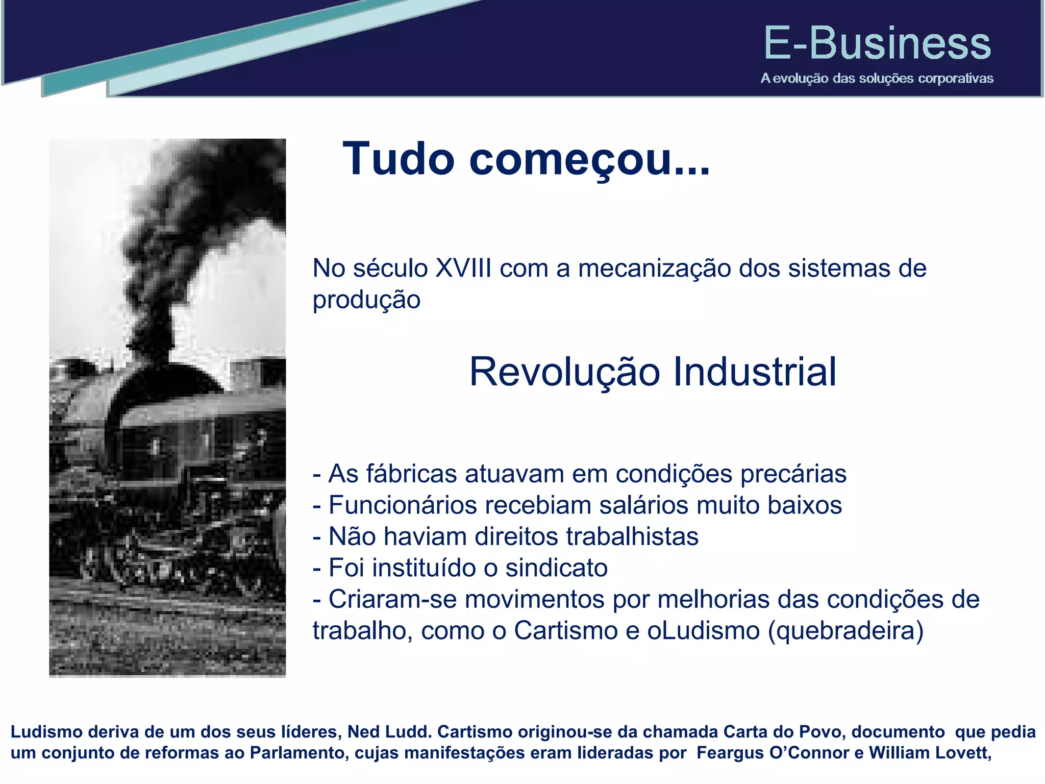 Tudo começou... No século XVIII com a mecanização dos sistemas de produção Revolução Industrial - As fábricas atuavam em condições precárias - Funcionários recebiam salários muito baixos - Não haviam direitos trabalhistas - Foi instituído o sindicato  - Criaram-se movimentos por melhorias das condições de trabalho, como o Cartismo e oLudismo (quebradeira) Ludismo deriva de um dos seus líderes, Ned Ludd. Cartismo originou-se da chamada Carta do Povo, documento  que pedia um conjunto de reformas ao Parlamento, cujas manifestações eram lideradas por  Feargus O’Connor e William Lovett, 