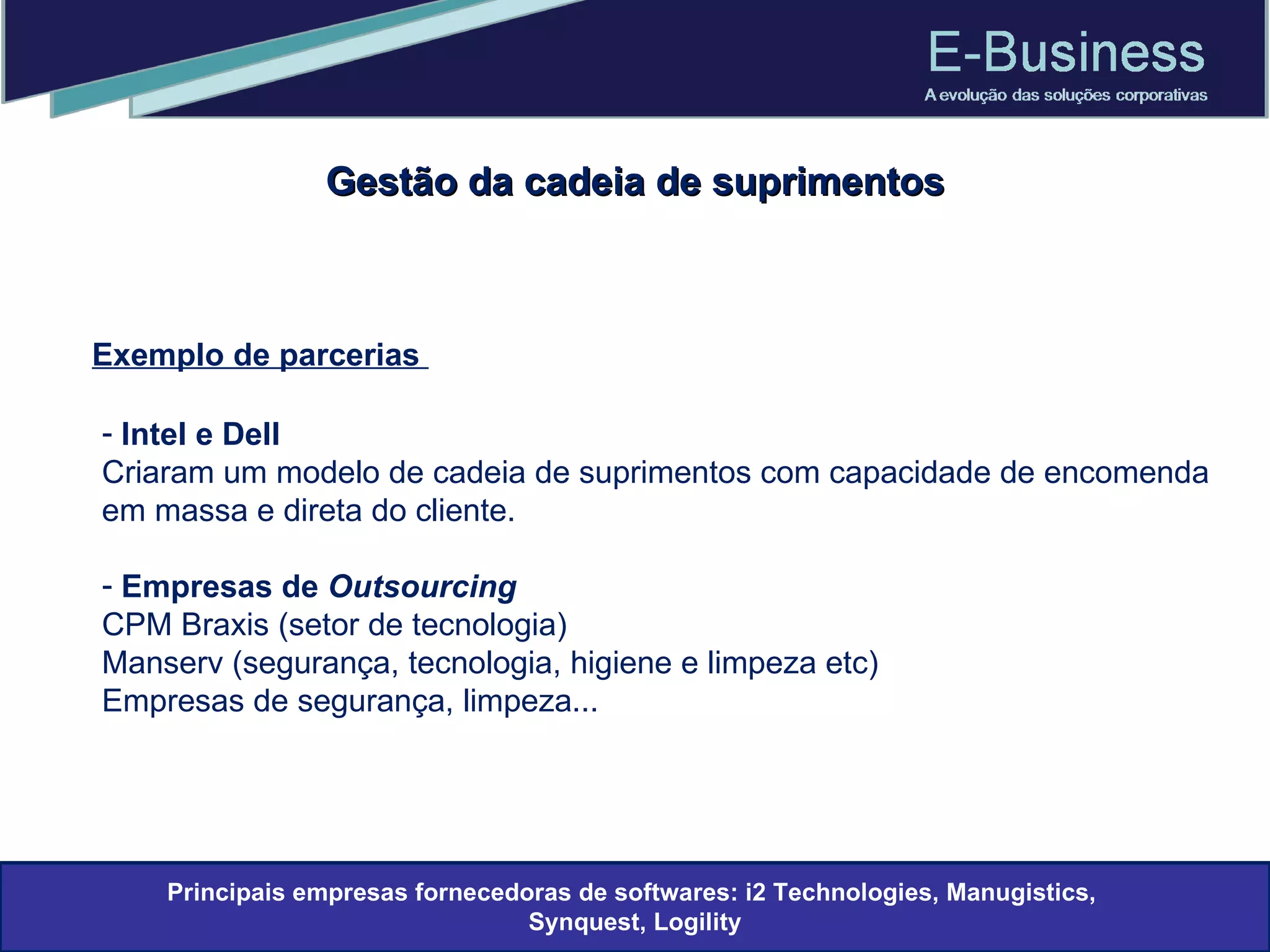 Gestão da cadeia de suprimentos Exemplo de parcerias  Intel e Dell Criaram um modelo de cadeia de suprimentos com capacidade de encomenda em massa e direta do cliente. Empresas de  Outsourcing CPM Braxis (setor de tecnologia) Manserv (segurança, tecnologia, higiene e limpeza etc) Empresas de segurança, limpeza... Principais empresas fornecedoras de softwares: i2 Technologies, Manugistics,  Synquest, Logility 