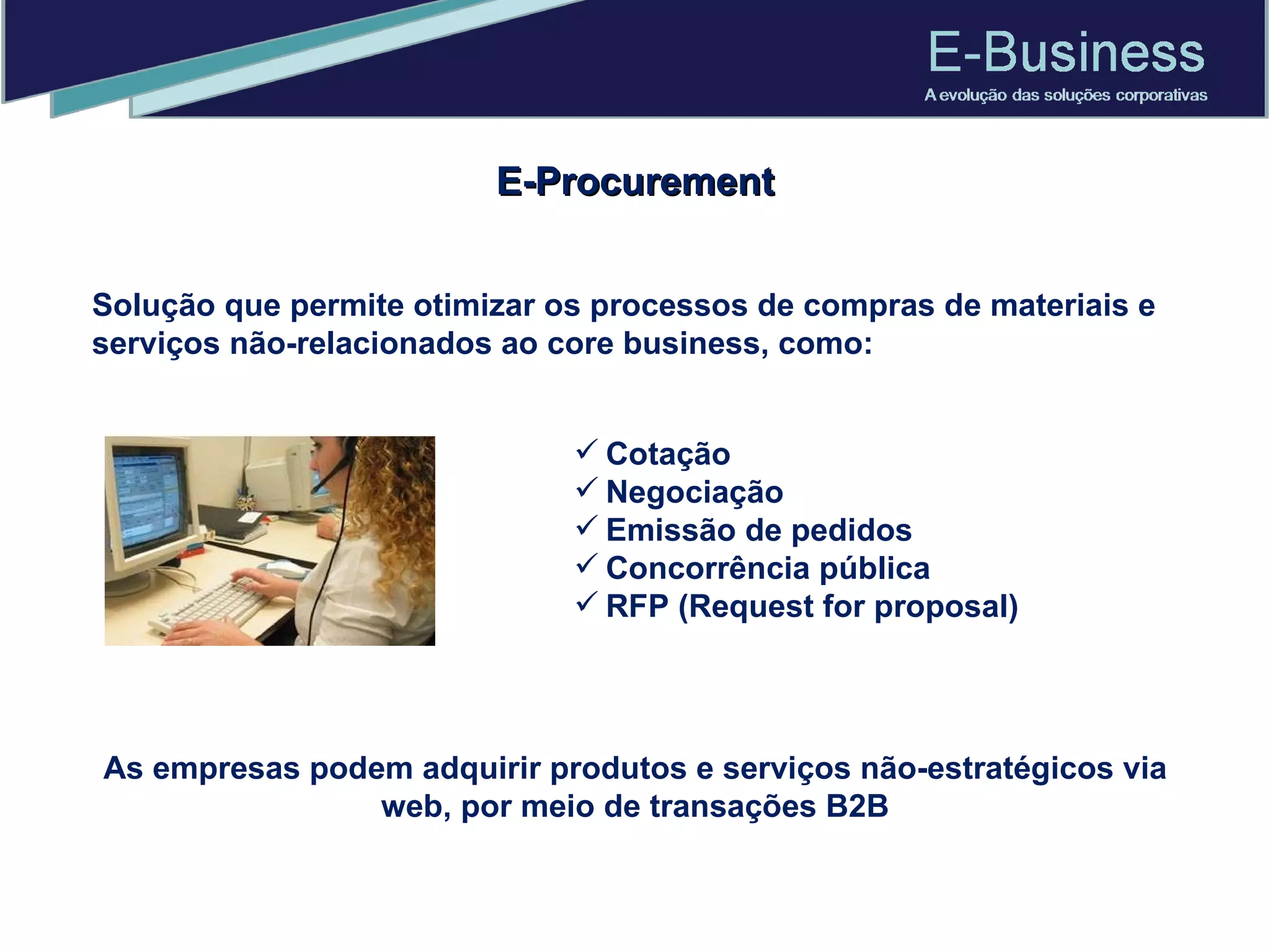 E-Procurement Solução que permite otimizar os processos de compras de materiais e serviços não-relacionados ao core business, como:  Cotação Negociação  Emissão de pedidos Concorrência pública RFP (Request for proposal) As empresas podem adquirir produtos e serviços não-estratégicos via web, por meio de transações B2B 