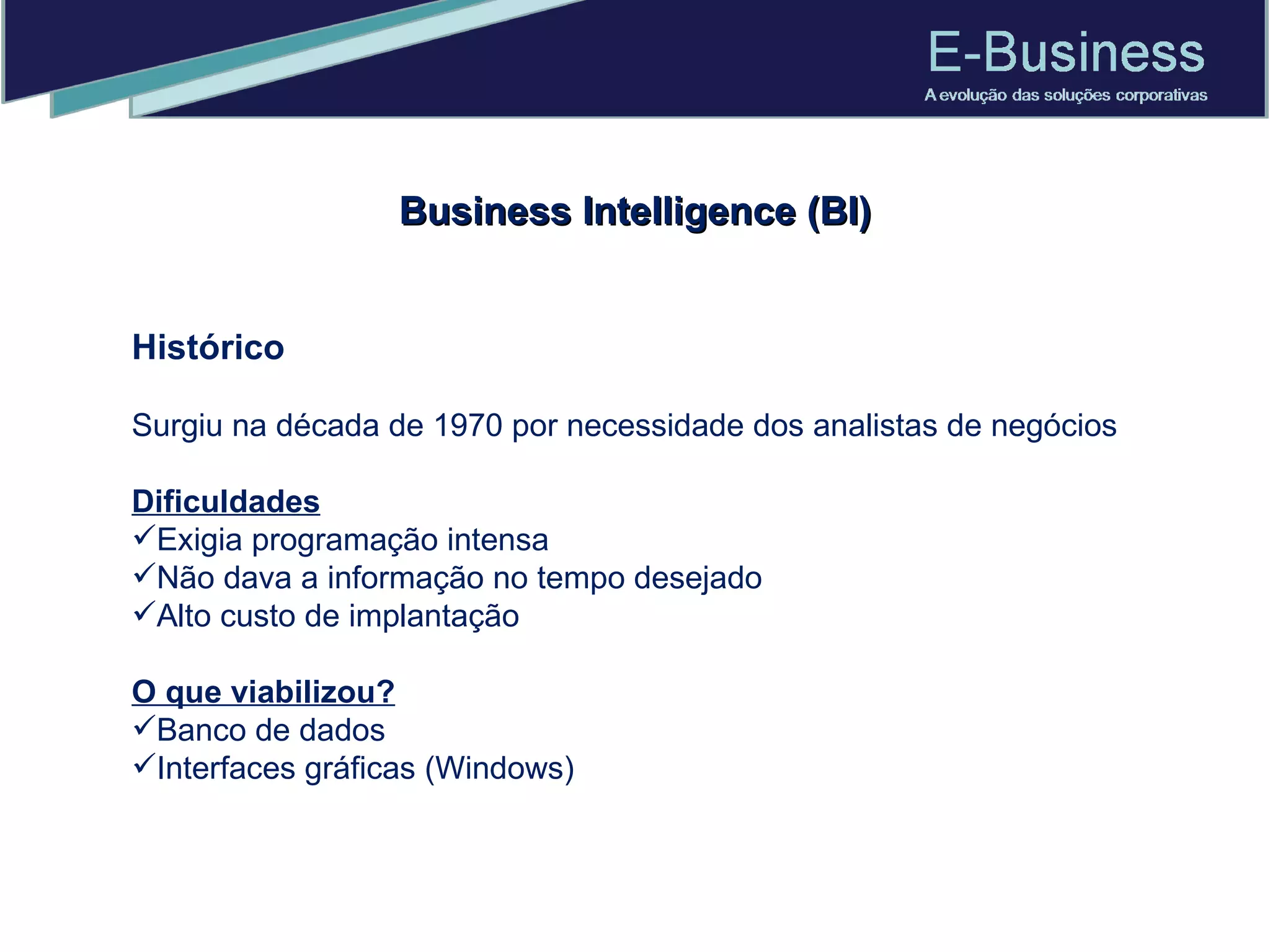 Histórico Surgiu na década de 1970 por necessidade dos analistas de negócios Dificuldades Exigia programação intensa Não dava a informação no tempo desejado Alto custo de implantação O que viabilizou? Banco de dados Interfaces gráficas (Windows) Business Intelligence (BI) 