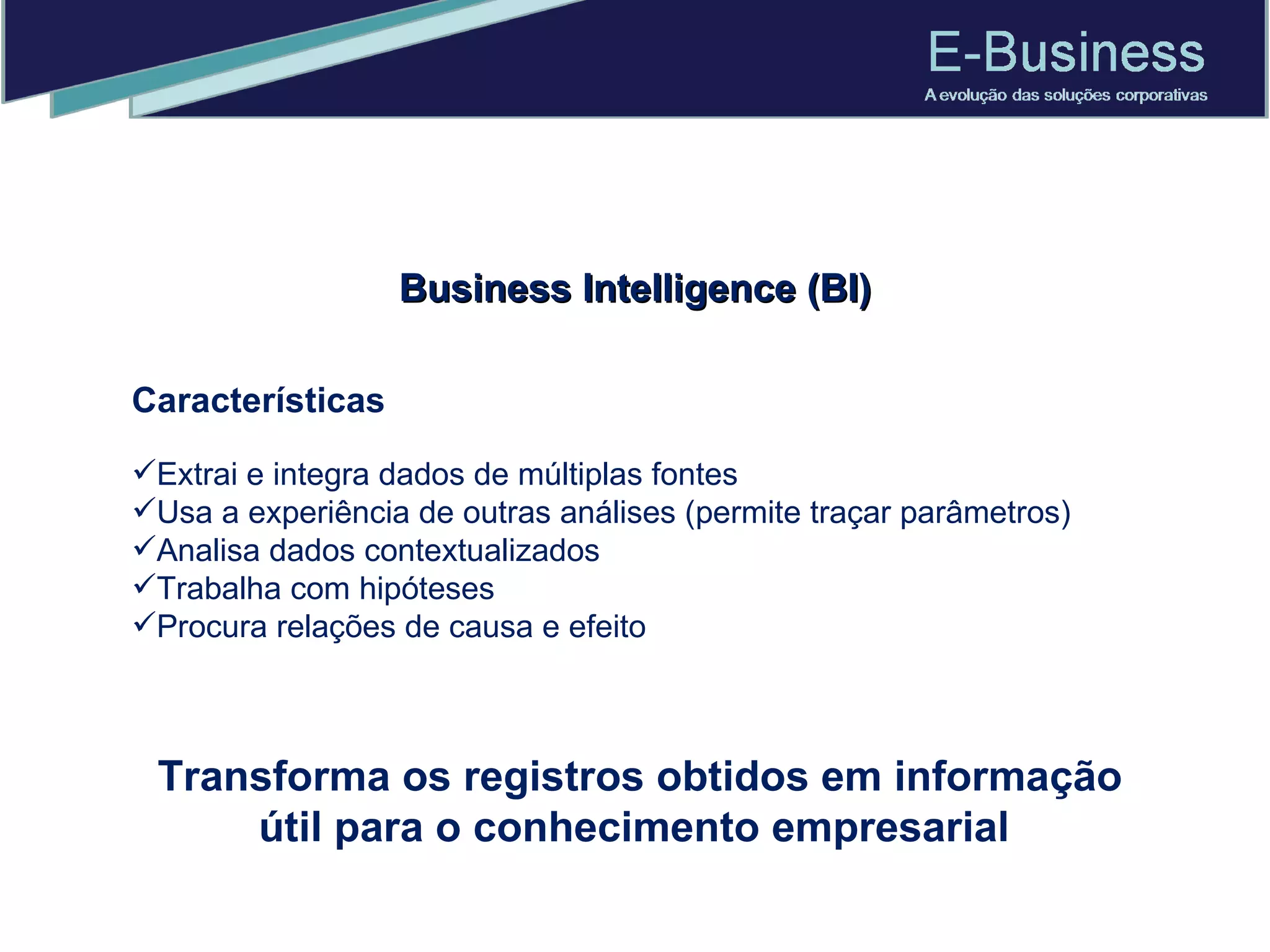 Características Extrai e integra dados de múltiplas fontes  Usa a experiência de outras análises (permite traçar parâmetros) Analisa dados contextualizados  Trabalha com hipóteses  Procura relações de causa e efeito  Business Intelligence (BI) Transforma os registros obtidos em informação útil para o conhecimento empresarial  