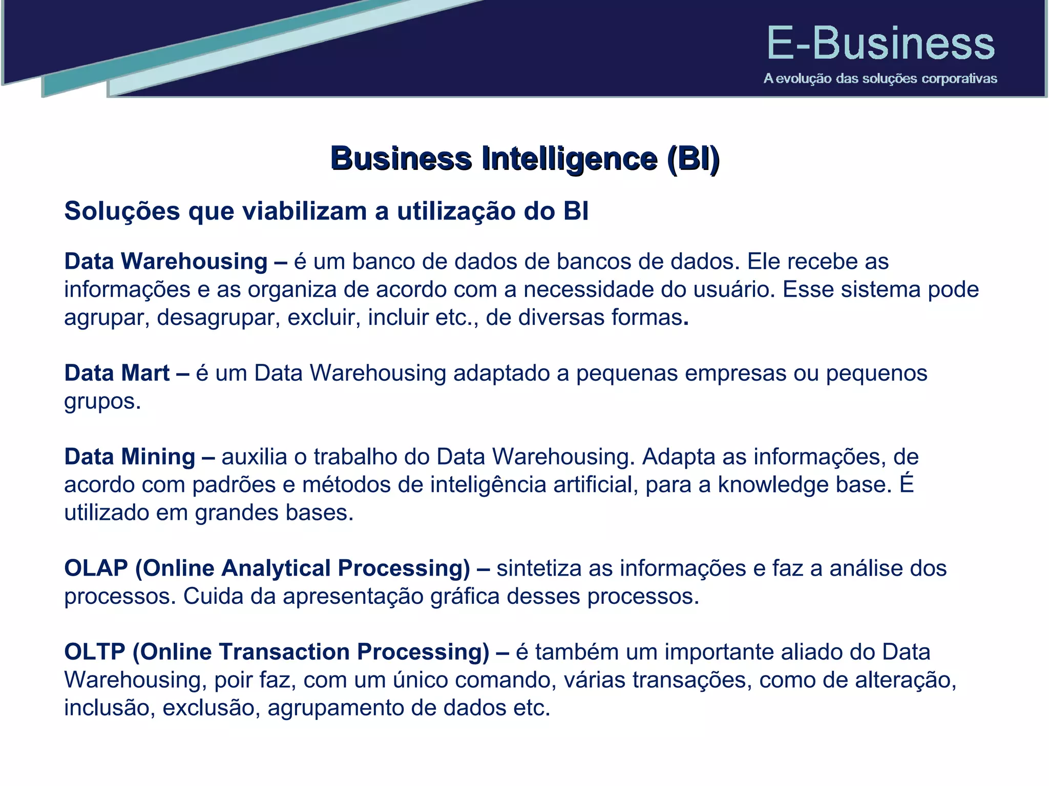 Business Intelligence (BI) Soluções que viabilizam a utilização do BI Data Warehousing –  é   um banco de dados de bancos de dados. Ele recebe as informações e as organiza de acordo com a necessidade do usuário. Esse sistema pode agrupar, desagrupar, excluir, incluir etc., de diversas formas .  Data Mart –  é um Data Warehousing adaptado a pequenas empresas ou pequenos grupos. Data Mining –  auxilia o trabalho do Data Warehousing. Adapta as informações, de acordo com padrões e métodos de inteligência artificial, para a knowledge base. É utilizado em grandes bases.  OLAP (Online Analytical Processing) –  sintetiza as informações e faz a análise dos processos. Cuida da apresentação gráfica desses processos.  OLTP (Online Transaction Processing) –  é também um importante aliado do Data Warehousing, poir faz, com um único comando, várias transações, como de alteração, inclusão, exclusão, agrupamento de dados etc.  