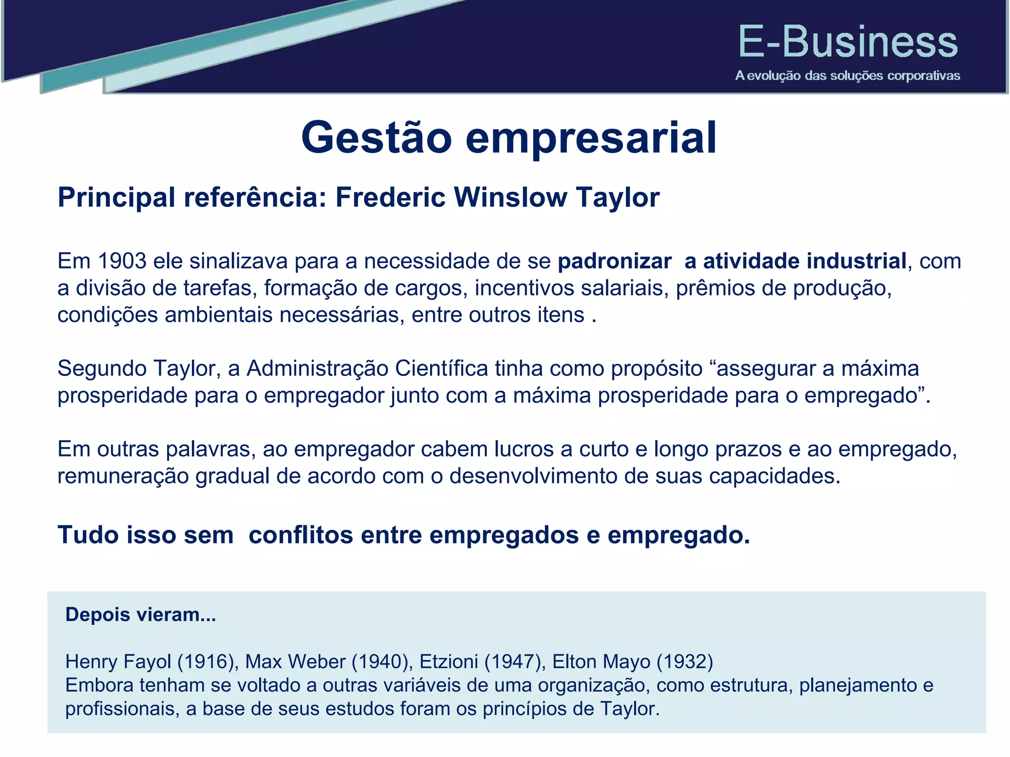 Gestão empresarial Principal referência: Frederic Winslow Taylor  Em 1903 ele sinalizava para a necessidade de se  padronizar  a atividade industrial , com a divisão de tarefas, formação de cargos, incentivos salariais, prêmios de produção, condições ambientais necessárias, entre outros itens . Segundo Taylor, a Administração Científica tinha como propósito “assegurar a máxima prosperidade para o empregador junto com a máxima prosperidade para o empregado”.  Em outras palavras, ao empregador cabem lucros a curto e longo prazos e ao empregado, remuneração gradual de acordo com o desenvolvimento de suas capacidades. Tudo isso sem  conflitos entre empregados e empregado. Depois vieram... Henry Fayol (1916), Max Weber (1940), Etzioni (1947), Elton Mayo (1932) Embora tenham se voltado a outras variáveis de uma organização, como estrutura, planejamento e profissionais, a base de seus estudos foram os princípios de Taylor. 