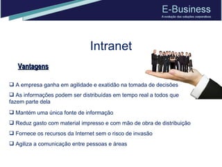 Intranet Vantagens Mantém uma única fonte de informação Reduz gasto com material impresso e com mão de obra de distribuição Fornece os recursos da Internet sem o risco de invasão Agiliza a comunicação entre pessoas e áreas A empresa ganha em agilidade e exatidão na tomada de decisões  As informações podem ser distribuídas em tempo real a todos que fazem parte dela 