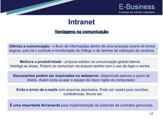 Intranet Otimiza a comunicação  - o fluxo de informações dentro de uma empresa ocorre de forma segura, pois há o controle e monitoração do tráfego e de senhas de validação de usuários. Melhora a produtividade  - propicia solidez na comunicação global interna. Interliga as áreas. Podem se comunicar via acesso restrito com o uso de login e senha. Documentos podem ser arquivados no webserver , disponíveis apenas a quem de direito. Assim evita ocupar o espaço do disco rígido do computador. Evita o envio de e-mails  com arquivos atachados. Pode ser usada para reuniões, conferências, fóruns etc É uma importante ferramenta  para implementação de sistemas de controles gerenciais,  Vantagens na comunicação 
