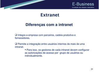 Extranet Diferenças com a intranet Integra a empresa com parceiros, cadeia produtiva e fornecedores.  Permite a integração entre usuários internos de mais de uma intranet.  Para isso, os gestores de cada intranet devem configurar as autorizações de acesso por  grupo de usuários ou individualmente.  