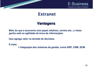 Extranet Vantagens Mais do que a economia com papel, telefone, correio etc., o maior ganho está na agilidade da troca de informações.  Isso agrega valor na tomada de decisões. E mais: > Integração dos sistemas de gestão, como ERP, CRM, SCM. 