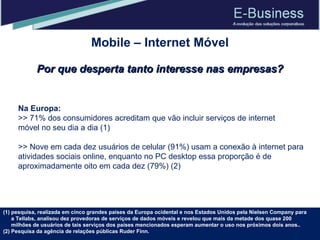 Na Europa: >> 71% dos consumidores acreditam que vão incluir serviços de internet móvel no seu dia a dia (1) >> Nove em cada dez usuários de celular (91%) usam a conexão à internet para atividades sociais online, enquanto no PC desktop essa proporção é de aproximadamente oito em cada dez (79%) (2) pesquisa, realizada em cinco grandes países da Europa ocidental e nos Estados Unidos pela Nielsen Company para a Tellabs, analisou dez provedoras de serviços de dados móveis e revelou que mais da metade dos quase 200 milhões de usuários de tais serviços dos países mencionados esperam aumentar o uso nos próximos dois anos..  (2) Pesquisa da agência de relações públicas Ruder Finn. Mobile – Internet Móvel Por que desperta tanto interesse nas empresas? 
