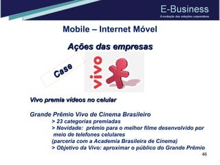 Mobile – Internet Móvel Ações das empresas Vivo premia vídeos no celular Grande Prêmio Vivo de Cinema Brasileiro > 23 categorias premiadas > Novidade:  prêmio para o melhor filme desenvolvido por   meio de telefones celulares  (parceria com a Academia Brasileira de Cinema) > Objetivo da Vivo: aproximar o público do Grande Prêmio Case 