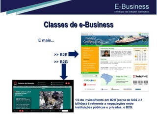 Classes de e-Business E mais... >> B2E >> B2G 1/3 do investimento em B2B (cerca de US$ 3,7 bilhões) é referente a negociações entre instituições públicas e privadas, o B2G.  