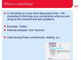 What is a microblog? A microblog is a very short blog posts (max. 140 characters) informing your connections what you are doing at the moment and ask questions. Example:  Twitter Internal example: Océ Yammer Used during Press conferences, testing, a.o. 