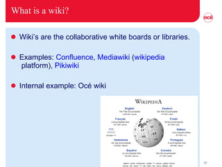 What is a wiki? Wiki’s are the collaborative white boards or libraries. Examples:  Confluence ,  Mediawiki  ( wikipedia  platform),  Pikiwiki Internal example: Océ wiki 