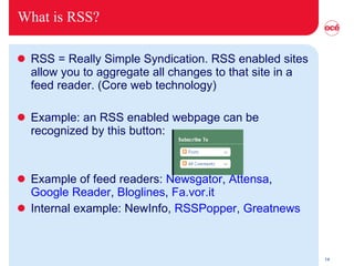 What is RSS? RSS = Really Simple Syndication. RSS enabled sites allow you to aggregate all changes to that site in a feed reader. (Core web technology) Example: an RSS enabled webpage can be recognized by this button: Example of feed readers:  Newsgator ,  Attensa ,  Google Reader ,  Bloglines ,  Fa.vor.it Internal example: NewInfo,  RSSPopper ,  Greatnews 