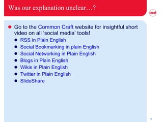 Was our explanation unclear…? Go to the  Common Craft  website for insightful short video on all ‘social media’ tools! RSS in Plain English Social Bookmarking in plain English Social Networking in Plain English Blogs in Plain English Wikis in Plain English Twitter in Plain English SlideShare   
