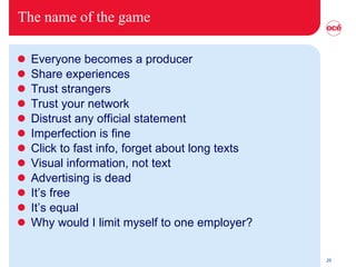 The name of the game Everyone becomes a producer Share experiences Trust strangers Trust your network Distrust any official statement Imperfection is fine Click to fast info, forget about long texts Visual information, not text Advertising is dead It’s free It’s equal Why would I limit myself to one employer? 