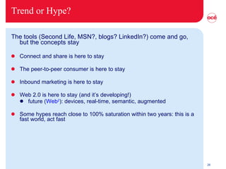 Trend or Hype? The tools (Second Life, MSN?, blogs? LinkedIn?) come and go, but the concepts stay Connect and share is here to stay The peer-to-peer consumer is here to stay Inbound marketing is here to stay Web 2.0 is here to stay (and it’s developing!) future ( Web 2 ): devices, real-time, semantic, augmented Some hypes reach close to 100% saturation within two years: this is a fast world, act fast 