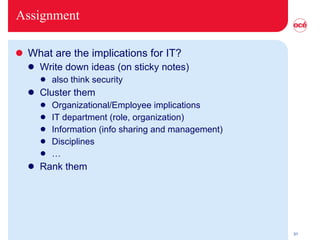 Assignment What are the implications for IT? Write down ideas (on sticky notes) also think security Cluster them Organizational/Employee implications IT department (role, organization) Information (info sharing and management) Disciplines … Rank them 