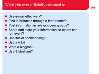 Were you ever officially educated to Use e-mail effectively? Find information through a feed reader? Post information in relevant peer groups? Share and store your information so others can retrieve it? Use social bookmarking? Use a wiki? Write a blogpost? Use Slideshare? 