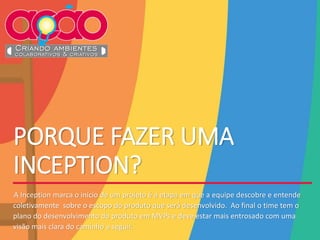PORQUE FAZER UMA
INCEPTION?
•A Inception marca o início de um projeto é a etapa em que a equipe descobre e entende
coletivamente sobre o escopo do produto que será desenvolvido. Ao final o time tem o
plano do desenvolvimento do produto em MVPs e deve estar mais entrosado com uma
visão mais clara do caminho a seguir.
 