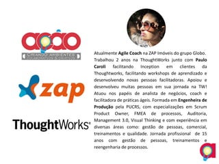 Atualmente Agile Coach na ZAP Imóveis do grupo Globo.
Trabalhou 2 anos na ThoughtWorks junto com Paulo
Caroli facilitando Inception em clientes da
Thoughtworks, facilitando workshops de aprendizado e
desenvolvendo novas pessoas facilitadoras. Apoiou e
desenvolveu muitas pessoas em sua jornada na TW!
Atuou nos papéis de analista de negócios, coach e
facilitadora de práticas ágeis. Formada em Engenheira de
Produção pela PUCRS, com especializações em Scrum
Product Owner, FMEA de processos, Auditoria,
Management 3.0, Visual Thinking e com experiência em
diversas áreas como: gestão de pessoas, comercial,
treinamentos e qualidade. Jornada profissional de 15
anos com gestão de pessoas, treinamentos e
reengenharia de processos.
 