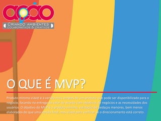 O QUE É MVP?
Produto mínimo viável é a versão mais simples de um produto que pode ser disponibilizado para o
negócio, focando na entrega de valor de acordo com objetivos de negócios e as necessidades dos
usuários. O objetivo do MVP é o produto mínimo, validação de pedaços menores, bem menos
elaborados do que uma versão final, mas viável para verificar se o direcionamento está correto.
 