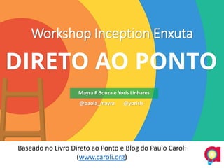 Workshop Inception Enxuta
Baseado no Livro Direto ao Ponto e Blog do Paulo Caroli
(www.caroli.org)
Mayra R Souza e Yoris Linhares
@paola_mayra @yorisls
 