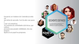 Em geral, os Criadores de Conteúdo já estão
em
um nicho de mercado. Você já sabe com quem
e
o que vai comunicar.
Ao contrário de celebridades televisivas, que
embora
possuam uma grande visibilidade, têm sua
imagem
ligada ao seu papel ou programa.
 