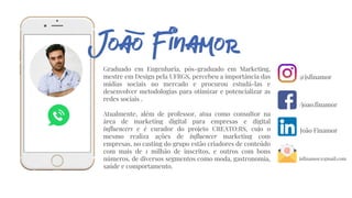 Graduado em Engenharia, pós-graduado em Marketing,
mestre em Design pela UFRGS, percebeu a importância das
mídias sociais no mercado e procurou estudá-las e
desenvolver metodologias para otimizar e potencializar as
redes sociais .
Atualmente, além de professor, atua como consultor na
área de marketing digital para empresas e digital
influencers e é curador do projeto CREATO:RS, cujo o
mesmo realiza ações de influencer marketing com
empresas, no casting do grupo estão criadores de conteúdo
com mais de 1 milhão de inscritos, e outros com bons
números, de diversos segmentos como moda, gastronomia,
saúde e comportamento.
@jsfinamor
/joao.finamor
João Finamor
jsfinamor@gmail.com
 