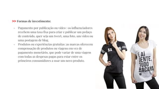 >> Formas de investimento:
- Pagamento por publicação ou vídeo : os influenciadores
recebem uma taxa fixa para criar e publicar um pedaço
de conteúdo, quer seja um tweet, uma foto, um vídeo ou
uma postagem de blog.
- Produtos ou experiências gratuitas :as marcas oferecem
compensação de produtos ou viagens em vez de
pagamento monetário, que pode variar de uma viagem
com todas as despesas pagas para estar entre os
primeiros consumidores a usar um novo produto.
 
