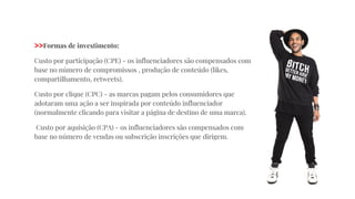 >>Formas de investimento:
Custo por participação (CPE) - os influenciadores são compensados com
base no número de compromissos , produção de conteúdo (likes,
compartilhamento, retweets).
Custo por clique (CPC) - as marcas pagam pelos consumidores que
adotaram uma ação a ser inspirada por conteúdo influenciador
(normalmente clicando para visitar a página de destino de uma marca).
Custo por aquisição (CPA) - os influenciadores são compensados com
base no número de vendas ou subscrição inscrições que dirigem.
 