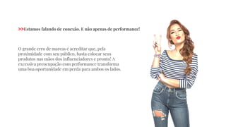 O grande erro de marcas é acreditar que, pela
proximidade com seu público, basta colocar seus
produtos nas mãos dos influenciadores e pronto! A
excessiva preocupação com performance transforma
uma boa oportunidade em perda para ambos os lados.
>>Estamos falando de conexão. E não apenas de performance!
 
