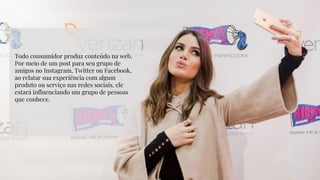 Todo consumidor produz conteúdo na web.
Por meio de um post para seu grupo de
amigos no Instagram, Twitter ou Facebook,
ao relatar sua experiência com algum
produto ou serviço nas redes sociais, ele
estará influenciando um grupo de pessoas
que conhece.
 